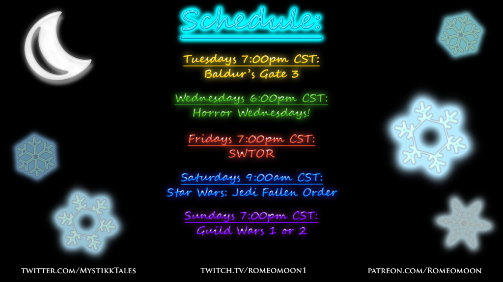Updated Twitch stream schedule for Winter 2024
twitch.tv/romeomoon1
Tuesday 7pm Baldur's Gate 3
Wednesday 6pm Horror Wednesdays 
Friday 7pm SWTOR 
Saturday 9am Star Wars Fallen Order 
Sunday 7pm Guild Wars 1 or 2
Whether you love the Druids and Drow of Baldur's Gate 3 or the Jedi and Sith conflict of Star Wars, stop by and check our stream on Twitch.